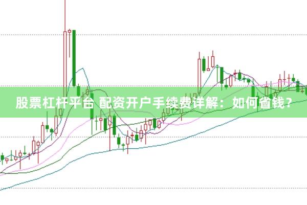 股票杠杆平台 配资开户手续费详解：如何省钱？