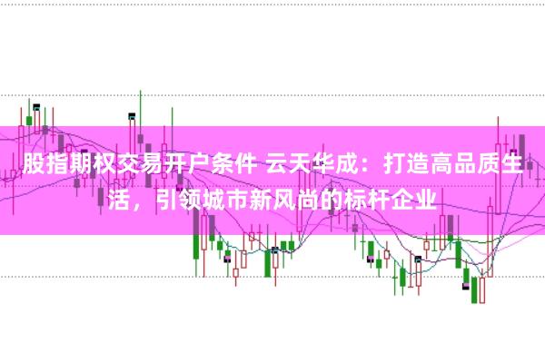 股指期权交易开户条件 云天华成：打造高品质生活，引领城市新风尚的标杆企业