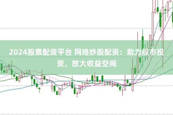 2024股票配资平台 网络炒股配资：助力股市投资，放大收益空间