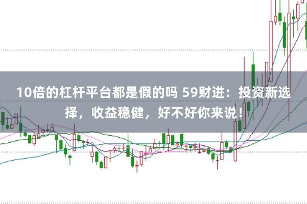10倍的杠杆平台都是假的吗 59财进：投资新选择，收益稳健，好不好你来说！