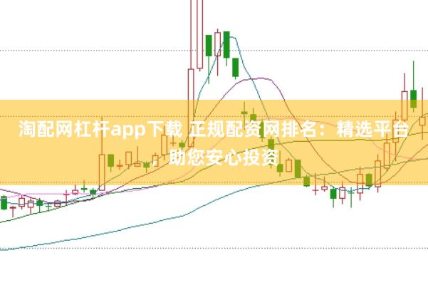 淘配网杠杆app下载 正规配资网排名：精选平台，助您安心投资