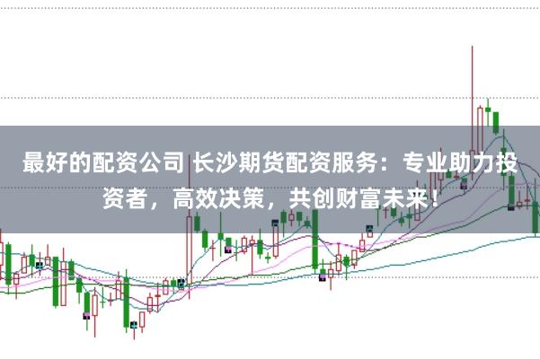 最好的配资公司 长沙期货配资服务：专业助力投资者，高效决策，共创财富未来！