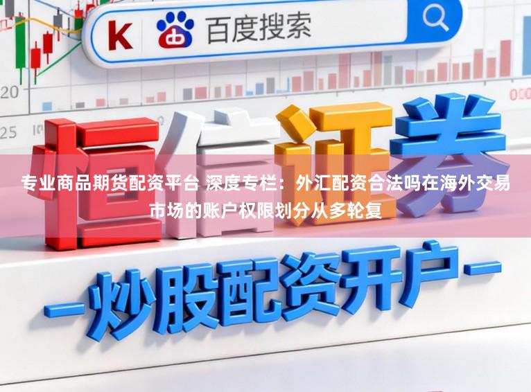 专业商品期货配资平台 深度专栏：外汇配资合法吗在海外交易市场的账户权限划分从多轮复