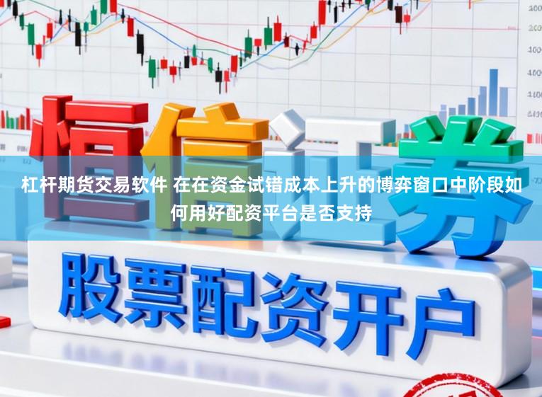 杠杆期货交易软件 在在资金试错成本上升的博弈窗口中阶段如何用好配资平台是否支持