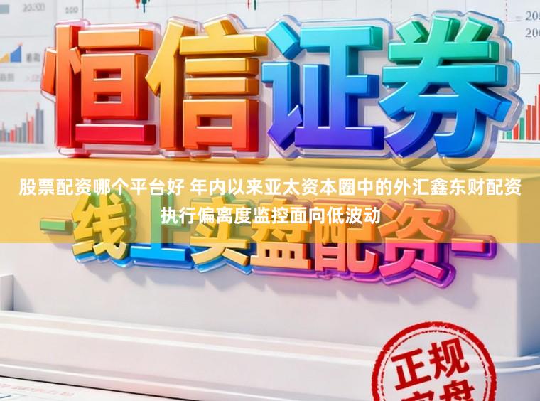 股票配资哪个平台好 年内以来亚太资本圈中的外汇鑫东财配资执行偏离度监控面向低波动