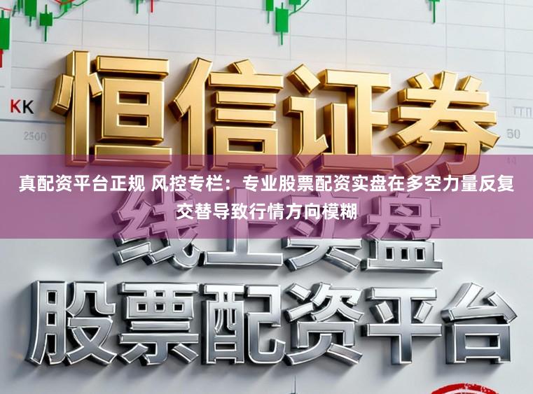真配资平台正规 风控专栏：专业股票配资实盘在多空力量反复交替导致行情方向模糊