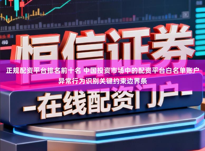正规配资平台排名前十名 中国投资市场中的配资平台白名单账户异常行为识别关键约束边界条