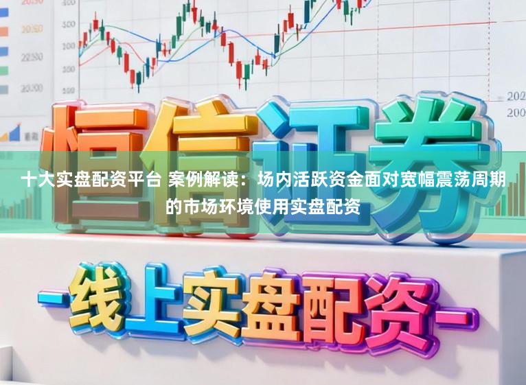 十大实盘配资平台 案例解读：场内活跃资金面对宽幅震荡周期的市场环境使用实盘配资