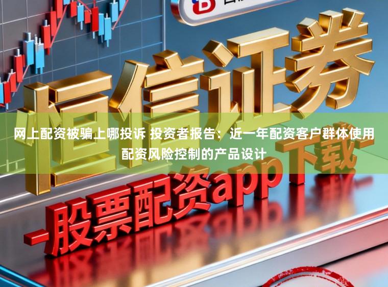 网上配资被骗上哪投诉 投资者报告：近一年配资客户群体使用配资风险控制的产品设计