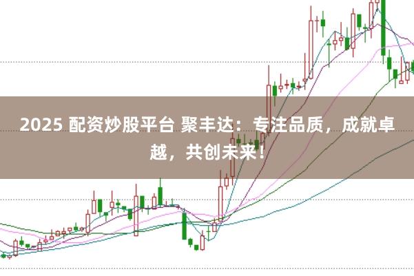 2025 配资炒股平台 聚丰达：专注品质，成就卓越，共创未来！